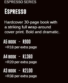 &nbsp;ESPRESSO SERIES Espresso Hardcover 30-page book with a striking full wrap-around cover print. Bold and dramatic. A5 book - R900 +R18 per extra page A4 book - R1360 +R20 per extra page A3 book - R2100 +R38 per extra page 